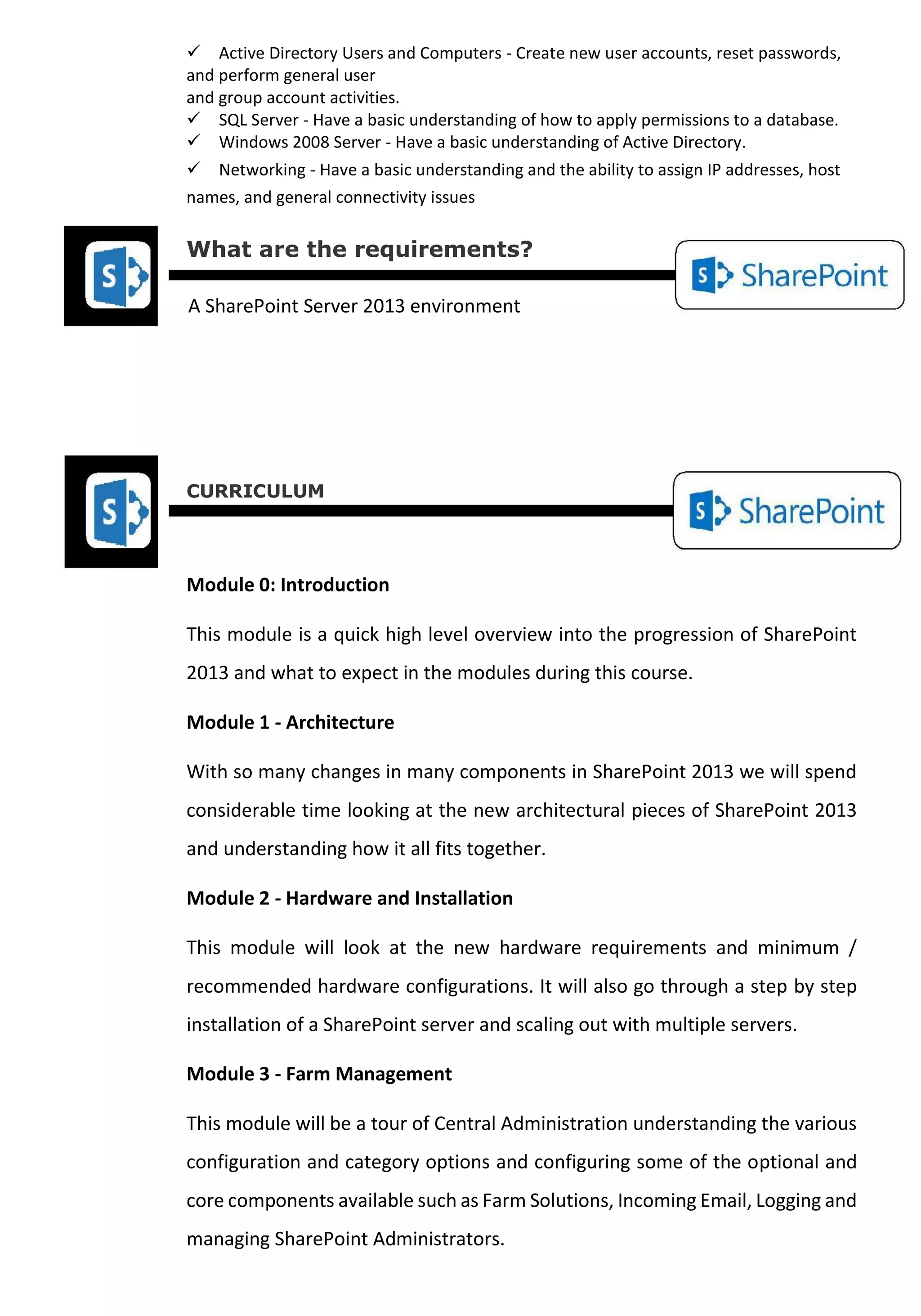 Active Directory Users and Computers - Create new user accounts, reset passwords, and perform general user 
and group account activities. 
SQL Server - Have a basic understanding of how to apply permissions to a database. 
Windows 2008 Server - Have a basic understanding of Active Directory. Networking - Have a basic understanding and the ability to assign IP addresses, host names, and general connectivity issues 
What are the requirements? 
A SharePoint Server 2013 environment 
CURRICULUM 
Module 0: Introduction 
This module is a quick high level overview into the progression of SharePoint 2013 and what to expect in the modules during this course. 
Module 1 - Architecture 
With so many changes in many components in SharePoint 2013 we will spend considerable time looking at the new architectural pieces of SharePoint 2013 and understanding how it all fits together. 
Module 2 - Hardware and Installation 
This module will look at the new hardware requirements and minimum / recommended hardware configurations. It will also go through a step by step installation of a SharePoint server and scaling out with multiple servers. 
Module 3 - Farm Management 
This module will be a tour of Central Administration understanding the various configuration and category options and configuring some of the optional and core components available such as Farm Solutions, Incoming Email, Logging and managing SharePoint Administrators.  