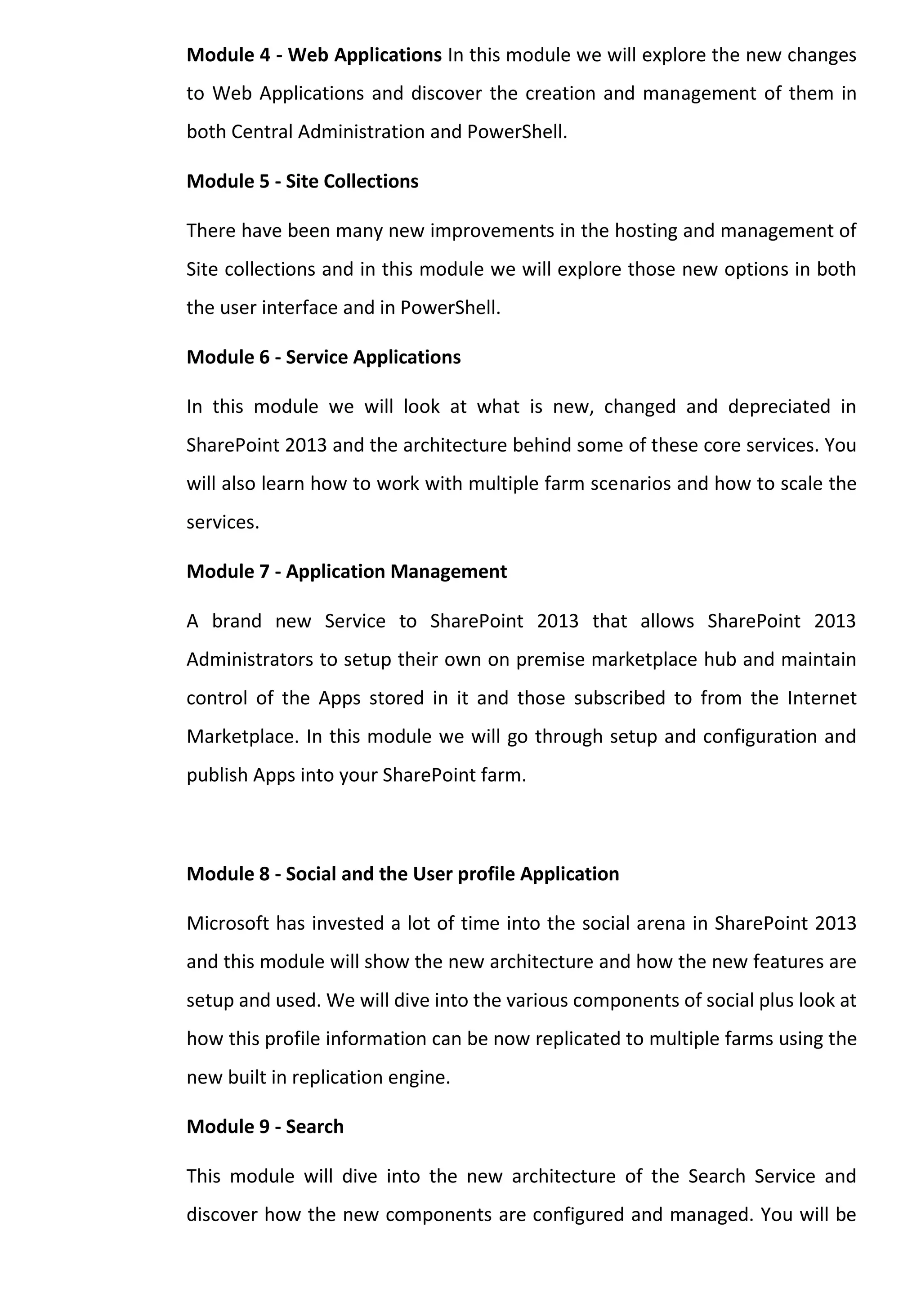 Module 4 - Web Applications In this module we will explore the new changes to Web Applications and discover the creation and management of them in both Central Administration and PowerShell. 
Module 5 - Site Collections 
There have been many new improvements in the hosting and management of Site collections and in this module we will explore those new options in both the user interface and in PowerShell. 
Module 6 - Service Applications 
In this module we will look at what is new, changed and depreciated in SharePoint 2013 and the architecture behind some of these core services. You will also learn how to work with multiple farm scenarios and how to scale the services. 
Module 7 - Application Management 
A brand new Service to SharePoint 2013 that allows SharePoint 2013 Administrators to setup their own on premise marketplace hub and maintain control of the Apps stored in it and those subscribed to from the Internet Marketplace. In this module we will go through setup and configuration and publish Apps into your SharePoint farm. 
Module 8 - Social and the User profile Application 
Microsoft has invested a lot of time into the social arena in SharePoint 2013 and this module will show the new architecture and how the new features are setup and used. We will dive into the various components of social plus look at how this profile information can be now replicated to multiple farms using the new built in replication engine. 
Module 9 - Search 
This module will dive into the new architecture of the Search Service and discover how the new components are configured and managed. You will be  