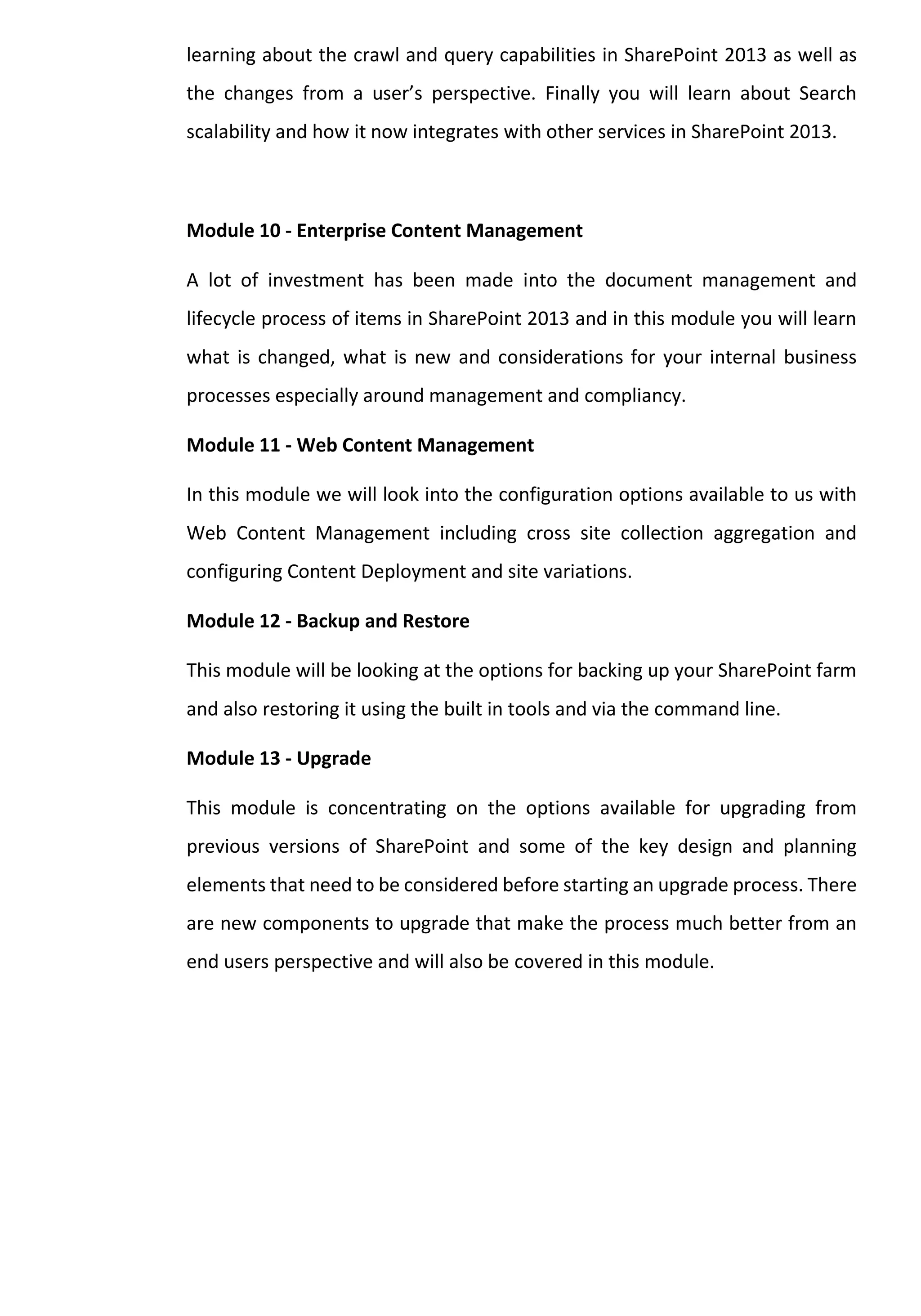 learning about the crawl and query capabilities in SharePoint 2013 as well as the changes from a user’s perspective. Finally you will learn about Search scalability and how it now integrates with other services in SharePoint 2013. 
Module 10 - Enterprise Content Management 
A lot of investment has been made into the document management and lifecycle process of items in SharePoint 2013 and in this module you will learn what is changed, what is new and considerations for your internal business processes especially around management and compliancy. 
Module 11 - Web Content Management 
In this module we will look into the configuration options available to us with Web Content Management including cross site collection aggregation and configuring Content Deployment and site variations. 
Module 12 - Backup and Restore 
This module will be looking at the options for backing up your SharePoint farm and also restoring it using the built in tools and via the command line. 
Module 13 - Upgrade 
This module is concentrating on the options available for upgrading from previous versions of SharePoint and some of the key design and planning elements that need to be considered before starting an upgrade process. There are new components to upgrade that make the process much better from an end users perspective and will also be covered in this module. 
 