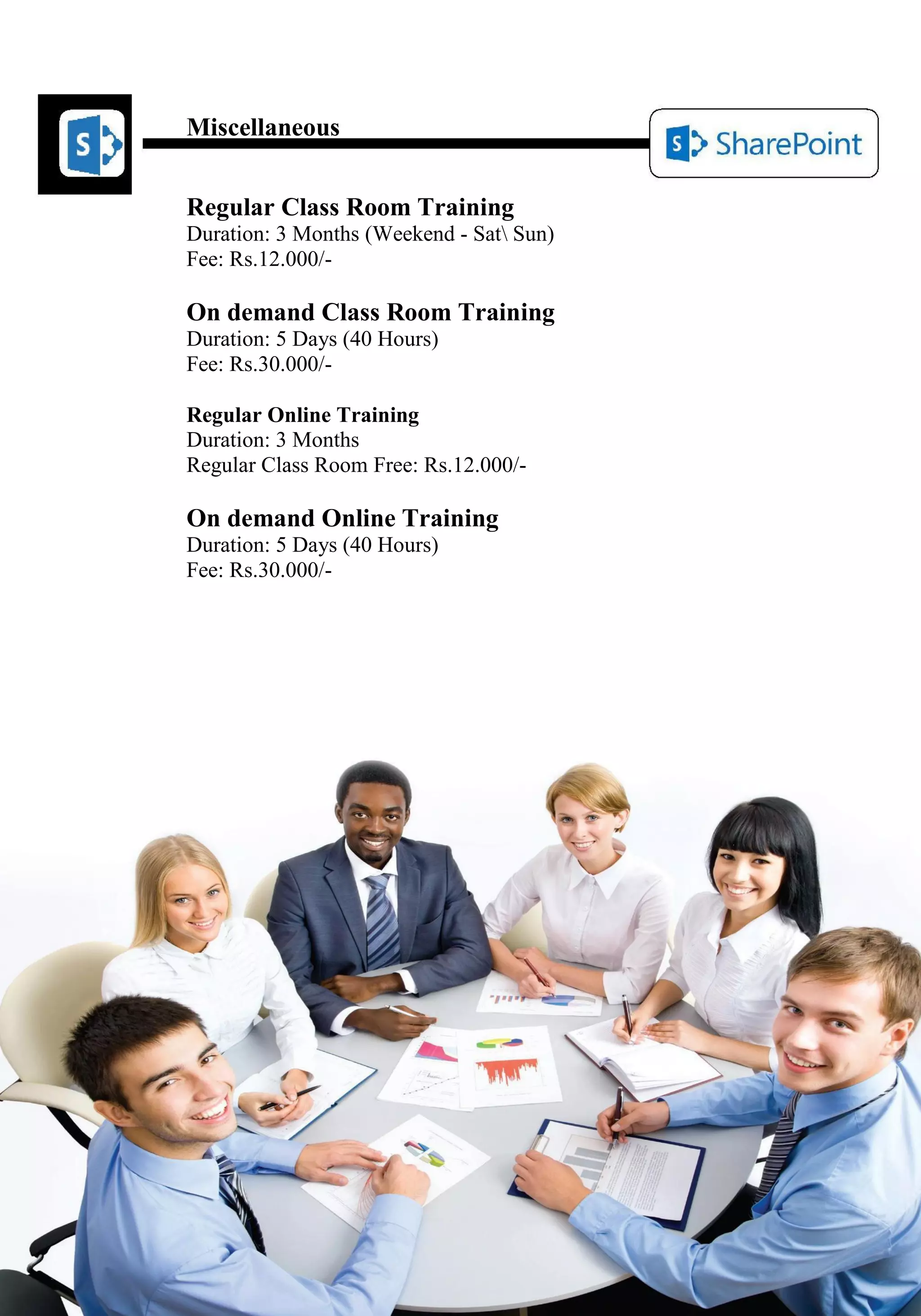 Miscellaneous 
Regular Class Room Training 
Duration: 3 Months (Weekend - Sat Sun) 
Fee: Rs.12.000/- 
On demand Class Room Training 
Duration: 5 Days (40 Hours) 
Fee: Rs.30.000/- 
Regular Online Training 
Duration: 3 Months 
Regular Class Room Free: Rs.12.000/- 
On demand Online Training 
Duration: 5 Days (40 Hours) 
Fee: Rs.30.000/- 
 