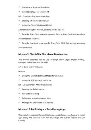 Overview of Apps for SharePoint 
Developing Apps for SharePoint 
Lab : Creating a Site Suggestions App 
Creating a New SharePoint App 
Using the Client-Side Object Model 
After completing this module, students will be able to: 
Describe SharePoint apps and compare them to SharePoint farm solutions 
and sandboxed solutions. 
Describe how to develop apps for SharePoint 2013 that work on-premises 
and in the cloud. 
Module 9: Client-Side SharePoint Development 
This module describes how to use JavaScript Client Object Model (CSOM), 
managed code CSOM and the REST 
API to build SharePoint Apps. 
Lessons 
Using the Client-Side Object Model for JavaScript 
Using the REST API with JavaScript 
Lab : Using the REST API with JavaScript 
Creating List Relationships 
Add Vote Recording 
Define and provision custom sites. 
Manage the SharePoint site lifecycle 
Module 10: Publishing and Distributing Apps 
This module introduces the App Catalog so users to locate, purchase, and install 
apps easily. The students learn how to package and publish Apps to the App 
Catalog. 
 