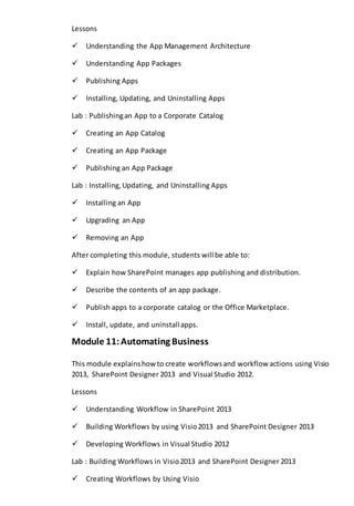 Lessons 
Understanding the App Management Architecture 
Understanding App Packages 
Publishing Apps 
Installing, Updating, and Uninstalling Apps 
Lab : Publishing an App to a Corporate Catalog 
Creating an App Catalog 
Creating an App Package 
Publishing an App Package 
Lab : Installing, Updating, and Uninstalling Apps 
Installing an App 
Upgrading an App 
Removing an App 
After completing this module, students will be able to: 
Explain how SharePoint manages app publishing and distribution. 
Describe the contents of an app package. 
Publish apps to a corporate catalog or the Office Marketplace. 
Install, update, and uninstall apps. 
Module 11: Automating Business 
This module explains how to create workflows and workflow actions using Visio 
2013, SharePoint Designer 2013 and Visual Studio 2012. 
Lessons 
Understanding Workflow in SharePoint 2013 
Building Workflows by using Visio 2013 and SharePoint Designer 2013 
Developing Workflows in Visual Studio 2012 
Lab : Building Workflows in Visio 2013 and SharePoint Designer 2013 
Creating Workflows by Using Visio 
 