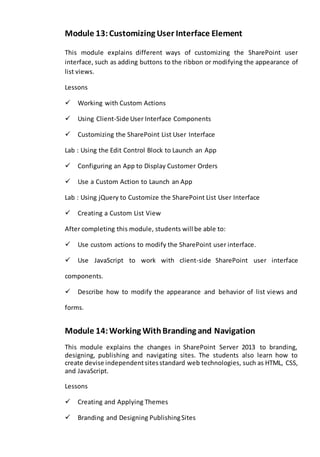 Module 13: Customizing User Interface Element 
This module explains different ways of customizing the SharePoint user 
interface, such as adding buttons to the ribbon or modifying the appearance of 
list views. 
Lessons 
Working with Custom Actions 
Using Client-Side User Interface Components 
Customizing the SharePoint List User Interface 
Lab : Using the Edit Control Block to Launch an App 
Configuring an App to Display Customer Orders 
Use a Custom Action to Launch an App 
Lab : Using jQuery to Customize the SharePoint List User Interface 
Creating a Custom List View 
After completing this module, students will be able to: 
Use custom actions to modify the SharePoint user interface. 
Use JavaScript to work with client-side SharePoint user interface 
components. 
Describe how to modify the appearance and behavior of list views and 
forms. 
Module 14: Working With Branding and Navigation 
This module explains the changes in SharePoint Server 2013 to branding, 
designing, publishing and navigating sites. The students also learn how to 
create devise independent sites standard web technologies, such as HTML, CSS, 
and JavaScript. 
Lessons 
Creating and Applying Themes 
Branding and Designing Publishing Sites 
 