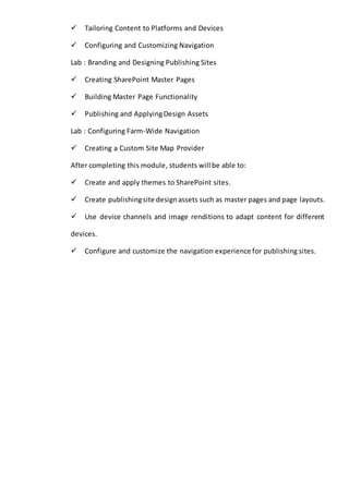 Tailoring Content to Platforms and Devices 
Configuring and Customizing Navigation 
Lab : Branding and Designing Publishing Sites 
Creating SharePoint Master Pages 
Building Master Page Functionality 
Publishing and Applying Design Assets 
Lab : Configuring Farm-Wide Navigation 
Creating a Custom Site Map Provider 
After completing this module, students will be able to: 
Create and apply themes to SharePoint sites. 
Create publishing site design assets such as master pages and page layouts. 
Use device channels and image renditions to adapt content for different 
devices. 
Configure and customize the navigation experience for publishing sites. 
 