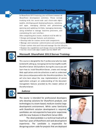 Welcome SharePoint Training Institute... 
In SharePoint 2013 training, you will learn common all 
SharePoint development activities. These include 
working with the server-side and client-side object 
models, developing and deploying features, solutions, 
and apps, managing identity and permissions, 
querying and updating list data, managing taxonomy, 
using workflow to manage business processes, and 
customizing the user interface. 
After completing this course, students will be able to: 
• Design and manage features and solutions. 
• Develop code for custom server-side components. 
• Manage and customize authentication and authorization. 
• Create custom sites and lists and manage the site lifecycle. 
• Explain the capabilities and design choices for SharePoint apps. 
• Use the client-side object model and the REST API 
Microsoft SharePoint 2013 Server Training: 
This course is designed for the IT professional who has been 
tasked with setting up, managing and maintaining Microsoft’s 
SharePoint Server 2013 platform. During this course you will 
learn how to install SharePoint Server, create and manage 
Web applications and site collections as well as understand 
their place and purpose within the SharePoint platform. You 
will also learn about the new implementation of service 
applications and gain an understanding of the document 
management features provided by this newest edition of 
SharePoint Server. 
. 
Audience 
The course is intended for professional developers 
who develop solutions for SharePoint products and 
technologies in a team-based, medium-sized to large 
development environment. While some familiarity 
with SharePoint solution development is required, 
candidates are not expected to have prior experience 
with the new features in SharePoint Server 2013. 
The ideal candidate is a technical lead with at 
least four years of SharePoint and web development 
experience. The candidate is responsible for 
designing custom code for projects that are deployed 
 