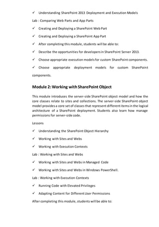 Understanding SharePoint 2013 Deployment and Execution Models 
Lab : Comparing Web Parts and App Parts 
Creating and Deploying a SharePoint Web Part 
Creating and Deploying a SharePoint App Part 
After completing this module, students will be able to: 
Describe the opportunities for developers in SharePoint Server 2013. 
Choose appropriate execution models for custom SharePoint components. 
Choose appropriate deployment models for custom SharePoint 
components. 
Module 2: Working with SharePoint Object 
This module introduces the server-side SharePoint object model and how the 
core classes relate to sites and collections. The server-side SharePoint object 
model provides a core set of classes that represent different items in the logical 
architecture of a SharePoint deployment. Students also learn how manage 
permissions for server-side code. 
Lessons 
Understanding the SharePoint Object Hierarchy 
Working with Sites and Webs 
Working with Execution Contexts 
Lab : Working with Sites and Webs 
Working with Sites and Webs in Managed Code 
Working with Sites and Webs in Windows PowerShell. 
Lab : Working with Execution Contexts 
Running Code with Elevated Privileges 
Adapting Content for Different User Permissions 
After completing this module, students will be able to: 
 