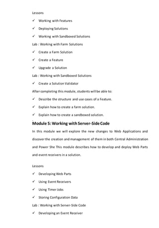 Lessons 
Working with Features 
Deploying Solutions 
Working with Sandboxed Solutions 
Lab : Working with Farm Solutions 
Create a Farm Solution 
Create a Feature 
Upgrade a Solution 
Lab : Working with Sandboxed Solutions 
Create a Solution Validator 
After completing this module, students will be able to: 
Describe the structure and use cases of a Feature. 
Explain how to create a farm solution. 
Explain how to create a sandboxed solution. 
. 
Module 5: Working with Server-Side Code 
In this module we will explore the new changes to Web Applications and 
discover the creation and management of them in both Central Administration 
and Power She This module describes how to develop and deploy Web Parts 
and event receivers in a solution. 
Lessons 
Developing Web Parts 
Using Event Receivers 
Using Timer Jobs 
Storing Configuration Data 
Lab : Working with Server-Side Code 
Developing an Event Receiver 
 