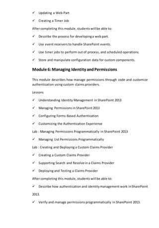 Updating a Web Part 
Creating a Timer Job 
After completing this module, students will be able to: 
Describe the process for developing a web part. 
Use event receivers to handle SharePoint events. 
Use timer jobs to perform out of process, and scheduled operations. 
Store and manipulate configuration data for custom components. 
Module 6: Managing Identity and Permissions 
This module describes how manage permissions through code and customize 
authentication using custom claims providers. 
Lessons 
Understanding Identity Management in SharePoint 2013 
Managing Permissions in SharePoint 2013 
Configuring Forms-Based Authentication 
Customizing the Authentication Experience 
Lab : Managing Permissions Programmatically in SharePoint 2013 
Managing List Permissions Programmatically 
Lab : Creating and Deploying a Custom Claims Provider 
Creating a Custom Claims Provider 
Supporting Search and Resolve in a Claims Provider 
Deploying and Testing a Claims Provider 
After completing this module, students will be able to: 
Describe how authentication and identity management work in SharePoint 
2013. 
Verify and manage permissions programmatically in SharePoint 2013. 
 