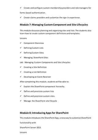 Create and configure custom membership providers and role managers for 
forms-based authentication. 
Create claims providers and customize the sign-in experience. 
Module 7: Managing Custom Component and Site Lifecycles 
This module discusses planning and organizing sites and lists. The students also 
learn how to create custom component definitions and templates. 
Lessons 
Component Overview 
Defining Custom Lists 
Defining Custom Sites 
Managing SharePoint Sites 
Lab : Managing Custom Components and Site Lifecycles 
Creating a Site Definition 
Creating a List Definition 
Developing an Event Receiver 
After completing this module, students will be able to: 
Explain the SharePoint component hierarchy. 
Define and provision custom lists 
Define and provision custom sites. 
Manage the SharePoint site lifecycle 
Module 8: Introducing Apps for SharePoint 
This module introduces the SharePoint App, a new way to customize SharePoint 
functionality with 
SharePoint Server 2013. 
Lessons 
 