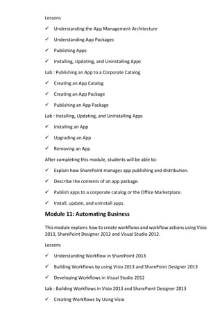 Lessons 
Understanding the App Management Architecture 
Understanding App Packages 
Publishing Apps 
Installing, Updating, and Uninstalling Apps 
Lab : Publishing an App to a Corporate Catalog 
Creating an App Catalog 
Creating an App Package 
Publishing an App Package 
Lab : Installing, Updating, and Uninstalling Apps 
Installing an App 
Upgrading an App 
Removing an App 
After completing this module, students will be able to: 
Explain how SharePoint manages app publishing and distribution. 
Describe the contents of an app package. 
Publish apps to a corporate catalog or the Office Marketplace. 
Install, update, and uninstall apps. 
Module 11: Automating Business 
This module explains how to create workflows and workflow actions using Visio 2013, SharePoint Designer 2013 and Visual Studio 2012. 
Lessons 
Understanding Workflow in SharePoint 2013 
Building Workflows by using Visio 2013 and SharePoint Designer 2013 
Developing Workflows in Visual Studio 2012 
Lab : Building Workflows in Visio 2013 and SharePoint Designer 2013 
Creating Workflows by Using Visio  
