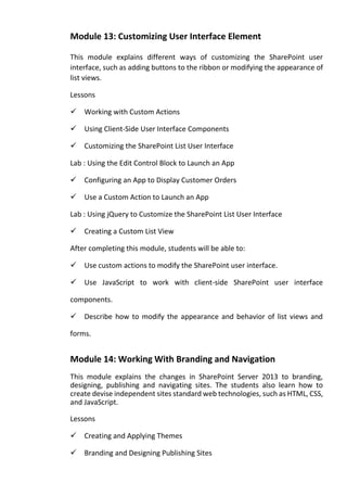Module 13: Customizing User Interface Element 
This module explains different ways of customizing the SharePoint user interface, such as adding buttons to the ribbon or modifying the appearance of list views. 
Lessons 
Working with Custom Actions 
Using Client-Side User Interface Components 
Customizing the SharePoint List User Interface 
Lab : Using the Edit Control Block to Launch an App 
Configuring an App to Display Customer Orders 
Use a Custom Action to Launch an App 
Lab : Using jQuery to Customize the SharePoint List User Interface 
Creating a Custom List View 
After completing this module, students will be able to: 
Use custom actions to modify the SharePoint user interface. 
Use JavaScript to work with client-side SharePoint user interface components. 
Describe how to modify the appearance and behavior of list views and forms. 
Module 14: Working With Branding and Navigation 
This module explains the changes in SharePoint Server 2013 to branding, designing, publishing and navigating sites. The students also learn how to create devise independent sites standard web technologies, such as HTML, CSS, and JavaScript. 
Lessons 
Creating and Applying Themes 
Branding and Designing Publishing Sites  