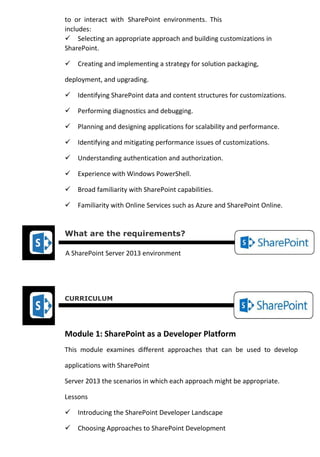 to or interact with SharePoint environments. This includes: 
Selecting an appropriate approach and building customizations in SharePoint. 
Creating and implementing a strategy for solution packaging, deployment, and upgrading. 
Identifying SharePoint data and content structures for customizations. 
Performing diagnostics and debugging. 
Planning and designing applications for scalability and performance. 
Identifying and mitigating performance issues of customizations. 
Understanding authentication and authorization. 
Experience with Windows PowerShell. 
Broad familiarity with SharePoint capabilities. 
Familiarity with Online Services such as Azure and SharePoint Online. 
What are the requirements? 
A SharePoint Server 2013 environment 
CURRICULUM 
Module 1: SharePoint as a Developer Platform 
This module examines different approaches that can be used to develop applications with SharePoint 
Server 2013 the scenarios in which each approach might be appropriate. 
Lessons 
Introducing the SharePoint Developer Landscape 
Choosing Approaches to SharePoint Development  