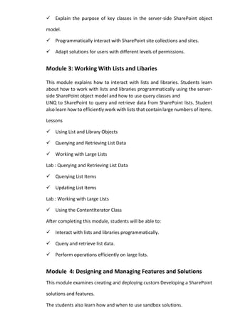 Explain the purpose of key classes in the server-side SharePoint object model. 
Programmatically interact with SharePoint site collections and sites. 
Adapt solutions for users with different levels of permissions. 
Module 3: Working With Lists and Libaries 
This module explains how to interact with lists and libraries. Students learn about how to work with lists and libraries programmatically using the server- side SharePoint object model and how to use query classes and 
LINQ to SharePoint to query and retrieve data from SharePoint lists. Student also learn how to efficiently work with lists that contain large numbers of items. 
Lessons 
Using List and Library Objects 
Querying and Retrieving List Data 
Working with Large Lists 
Lab : Querying and Retrieving List Data 
Querying List Items 
Updating List Items 
Lab : Working with Large Lists 
Using the ContentIterator Class 
After completing this module, students will be able to: 
Interact with lists and libraries programmatically. 
Query and retrieve list data. 
Perform operations efficiently on large lists. 
Module 4: Designing and Managing Features and Solutions 
This module examines creating and deploying custom Developing a SharePoint solutions and features. 
The students also learn how and when to use sandbox solutions.  