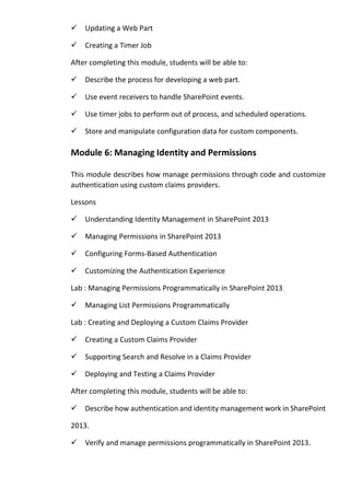 Updating a Web Part 
Creating a Timer Job 
After completing this module, students will be able to: 
Describe the process for developing a web part. 
Use event receivers to handle SharePoint events. 
Use timer jobs to perform out of process, and scheduled operations. 
Store and manipulate configuration data for custom components. Module 6: Managing Identity and Permissions 
This module describes how manage permissions through code and customize authentication using custom claims providers. 
Lessons 
Understanding Identity Management in SharePoint 2013 
Managing Permissions in SharePoint 2013 
Configuring Forms-Based Authentication 
Customizing the Authentication Experience 
Lab : Managing Permissions Programmatically in SharePoint 2013 
Managing List Permissions Programmatically 
Lab : Creating and Deploying a Custom Claims Provider 
Creating a Custom Claims Provider 
Supporting Search and Resolve in a Claims Provider 
Deploying and Testing a Claims Provider 
After completing this module, students will be able to: 
Describe how authentication and identity management work in SharePoint 2013. 
Verify and manage permissions programmatically in SharePoint 2013.  