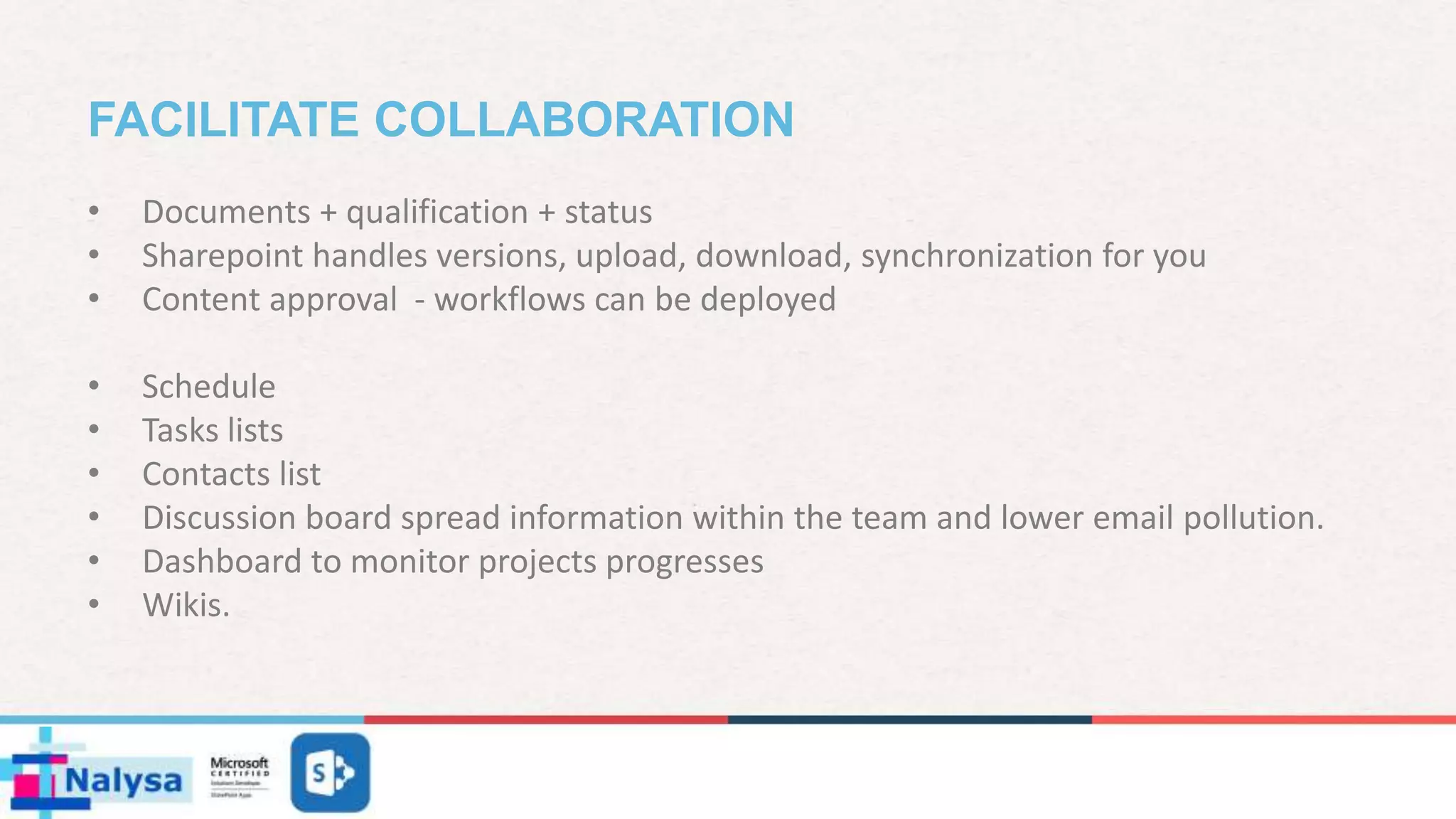 FACILITATE COLLABORATION
• Documents + qualification + status
• Sharepoint handles versions, upload, download, synchronization for you
• Content approval - workflows can be deployed
• Schedule
• Tasks lists
• Contacts list
• Discussion board spread information within the team and lower email pollution.
• Dashboard to monitor projects progresses
• Wikis.
 