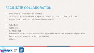 FACILITATE COLLABORATION
• Documents + qualification + status
• Sharepoint handles versions, upload, download, synchronization for you
• Content approval - workflows can be deployed
• Schedule
• Tasks lists
• Contacts list
• Discussion board spread information within the team and lower email pollution.
• Dashboard to monitor projects progresses
• Wikis.
 