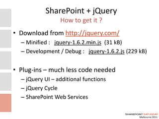 Melbourne 2011
SharePoint + jQuery
How to get it ?
• Download from http://jquery.com/
– Minified : jquery-1.6.2.min.js (31 kB)
– Development / Debug : jquery-1.6.2.js (229 kB)
• Plug-ins – much less code needed
– jQuery UI – additional functions
– jQuery Cycle
– SharePoint Web Services
 