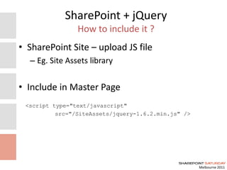 Melbourne 2011
SharePoint + jQuery
How to include it ?
• SharePoint Site – upload JS file
– Eg. Site Assets library
• Include in Master Page
<script type="text/javascript"
src="/SiteAssets/jquery-1.6.2.min.js" />
 