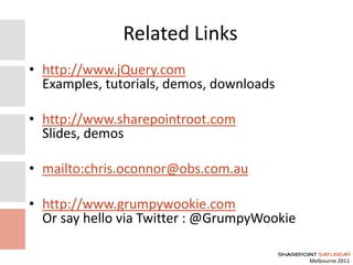 Melbourne 2011
Related Links
• http://www.jQuery.com
Examples, tutorials, demos, downloads
• http://www.sharepointroot.com
Slides, demos
• mailto:chris.oconnor@obs.com.au
• http://www.grumpywookie.com
Or say hello via Twitter : @GrumpyWookie
 