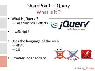 Melbourne 2011
SharePoint + jQuery
What is it ?
• What is jQuery ?
– For animation + effects
• JavaScript !
• Uses the language of the web
– HTML
– CSS
• Browser independent
 