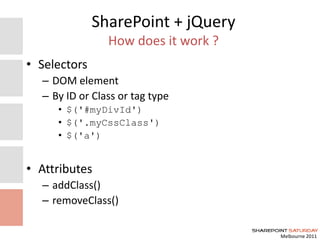 Melbourne 2011
SharePoint + jQuery
How does it work ?
• Selectors
– DOM element
– By ID or Class or tag type
• $('#myDivId')
• $('.myCssClass')
• $('a')
• Attributes
– addClass()
– removeClass()
 