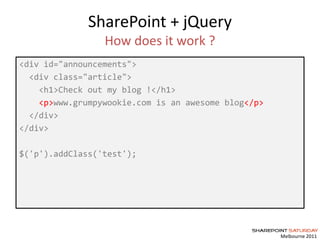 Melbourne 2011
SharePoint + jQuery
How does it work ?
<div id="announcements">
<div class="article">
<h1>Check out my blog !</h1>
<p>www.grumpywookie.com is an awesome blog</p>
</div>
</div>
$('p').addClass('test');
 