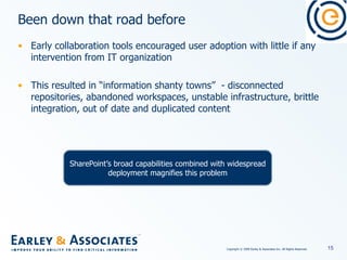 Been down that road before Early collaboration tools encouraged user adoption with little if any intervention from IT organization This resulted in “information shanty towns”  - disconnected repositories, abandoned workspaces, unstable infrastructure, brittle integration, out of date and duplicated content SharePoint’s broad capabilities combined with widespread deployment magnifies this problem 