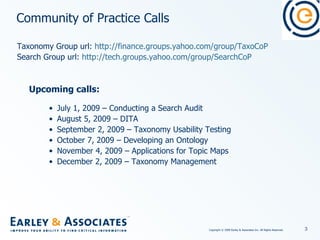 Community of Practice Calls Taxonomy Group url:  http://finance.groups.yahoo.com/group/TaxoCoP Search Group url:  http://tech.groups.yahoo.com/group/SearchCoP Upcoming calls: July 1, 2009 – Conducting a Search Audit August 5, 2009 – DITA September 2, 2009 – Taxonomy Usability Testing October 7, 2009 – Developing an Ontology November 4, 2009 – Applications for Topic Maps December 2, 2009 – Taxonomy Management 