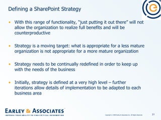 Defining a SharePoint Strategy With this range of functionality, “just putting it out there” will not allow the organization to realize full benefits and will be counterproductive Strategy is a moving target: what is appropriate for a less mature organization is not appropriate for a more mature organization Strategy needs to be continually redefined in order to keep up with the needs of the business Initially, strategy is defined at a very high level – further iterations allow details of implementation to be adapted to each business area 