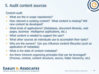 5. Audit content sources Content audit What are the in scope repositories? How relevant is existing content?  What content is missing? Will new content be developed? What kinds of applications? (Databases, document libraries, web pages, business  intelligence applications, etc.) What content is needed to support the user? What other sources do individuals use to accomplish their tasks? Who are the owners?  Can you influence content lifecycles (such as application of metadata) What is the state of content metadata?  Are there inherent organizing principles that can be leveraged? (Process, context, content structure, source, folder hierarchy, etc)  