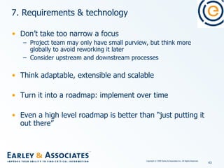 7. Requirements & technology Don’t take too narrow a focus Project team may only have small purview, but think more globally to avoid reworking it later Consider upstream and downstream processes Think adaptable, extensible and scalable Turn it into a roadmap: implement over time Even a high level roadmap is better than “just putting it out there” 