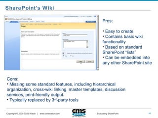 SharePoint’s Wiki Pros: Easy to create Contains basic wiki functionality Based on standard SharePoint “lists” Can be embedded into any other SharePoint site Cons:  Missing some standard features, including hierarchical organization, cross-wiki linking, master templates, discussion services, print-friendly output. Typically replaced by 3 rd -party tools 