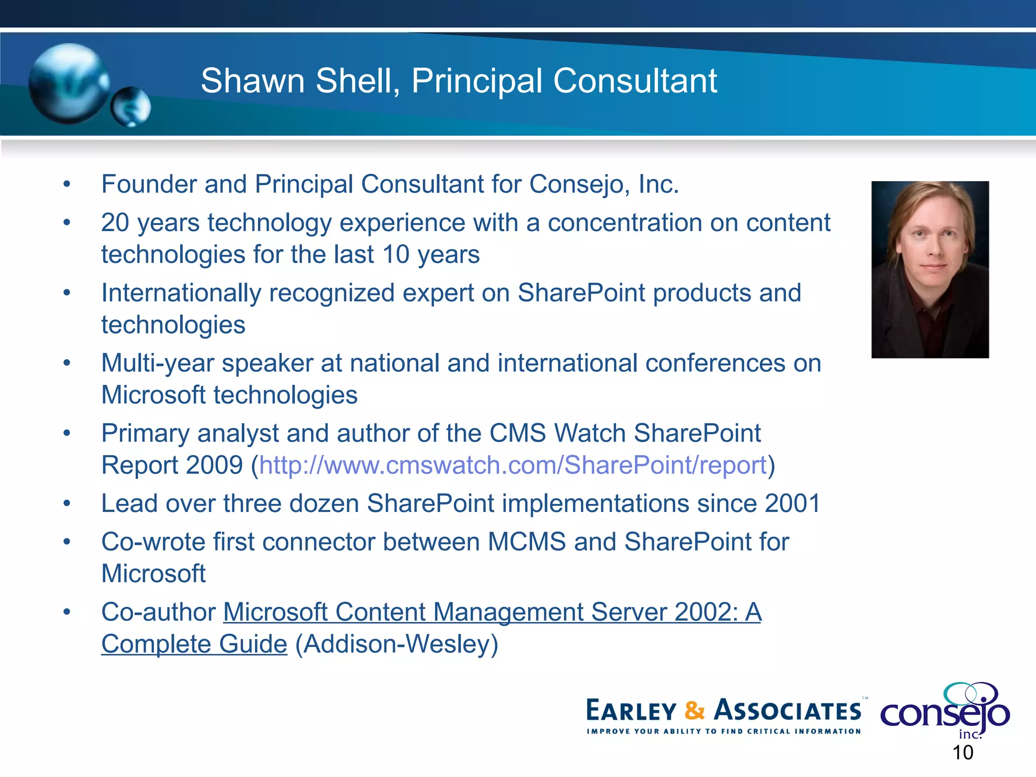 Shawn Shell, Principal Consultant Founder and Principal Consultant for Consejo, Inc. 20 years technology experience with a concentration on content technologies for the last 10 years Internationally recognized expert on SharePoint products and technologies Multi-year speaker at national and international conferences on Microsoft technologies Primary analyst and author of the CMS Watch SharePoint Report 2009 ( http://www.cmswatch.com/SharePoint/report ) Lead over three dozen SharePoint implementations since 2001  Co-wrote first connector between MCMS and SharePoint for Microsoft Co-author  Microsoft Content Management Server 2002: A Complete Guide  (Addison-Wesley) 
