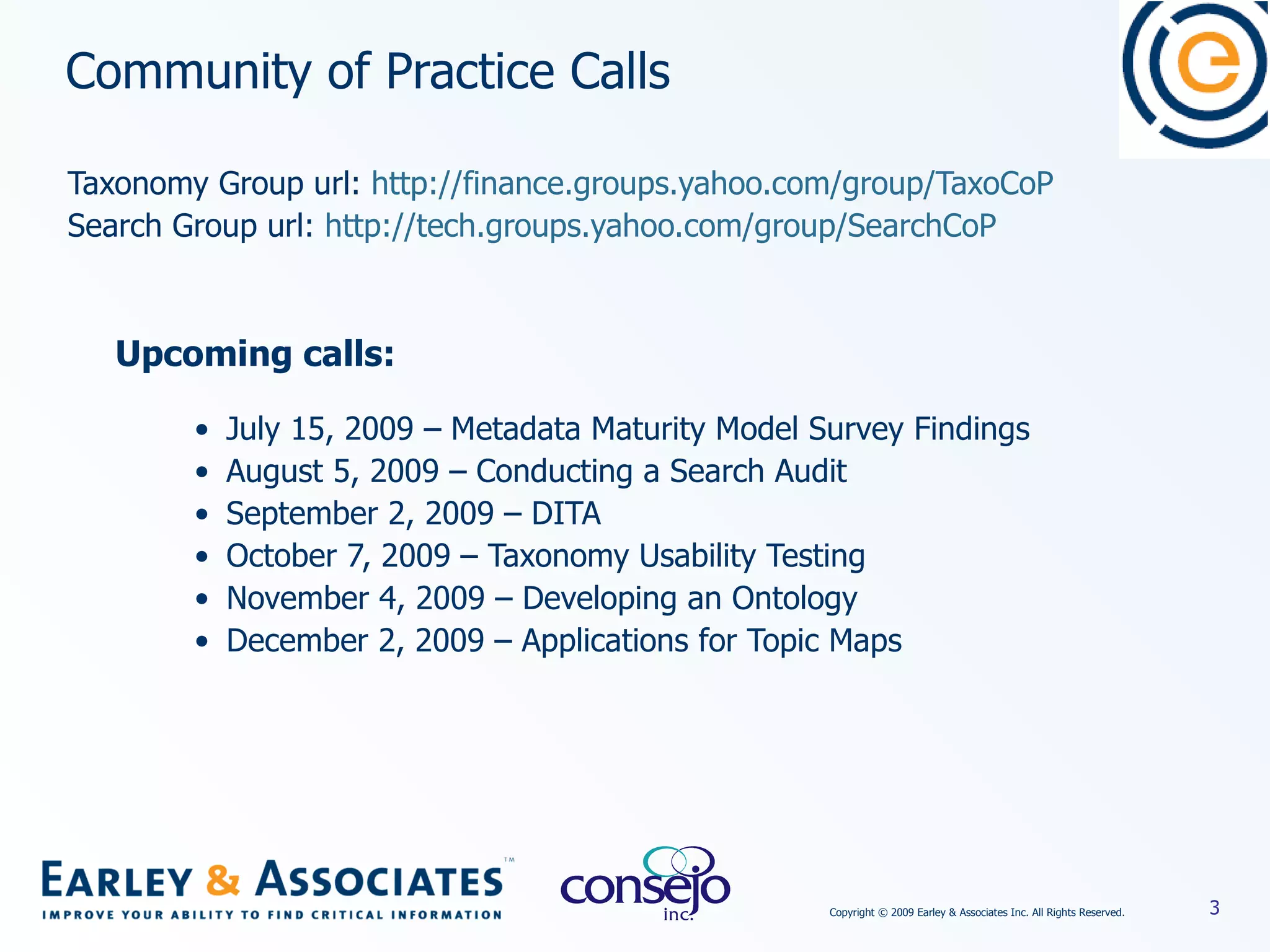 Community of Practice Calls Taxonomy Group url:  http://finance.groups.yahoo.com/group/TaxoCoP Search Group url:  http://tech.groups.yahoo.com/group/SearchCoP Upcoming calls: July 15, 2009 – Metadata Maturity Model Survey Findings August 5, 2009 – Conducting a Search Audit September 2, 2009 – DITA October 7, 2009 – Taxonomy Usability Testing November 4, 2009 – Developing an Ontology December 2, 2009 – Applications for Topic Maps 