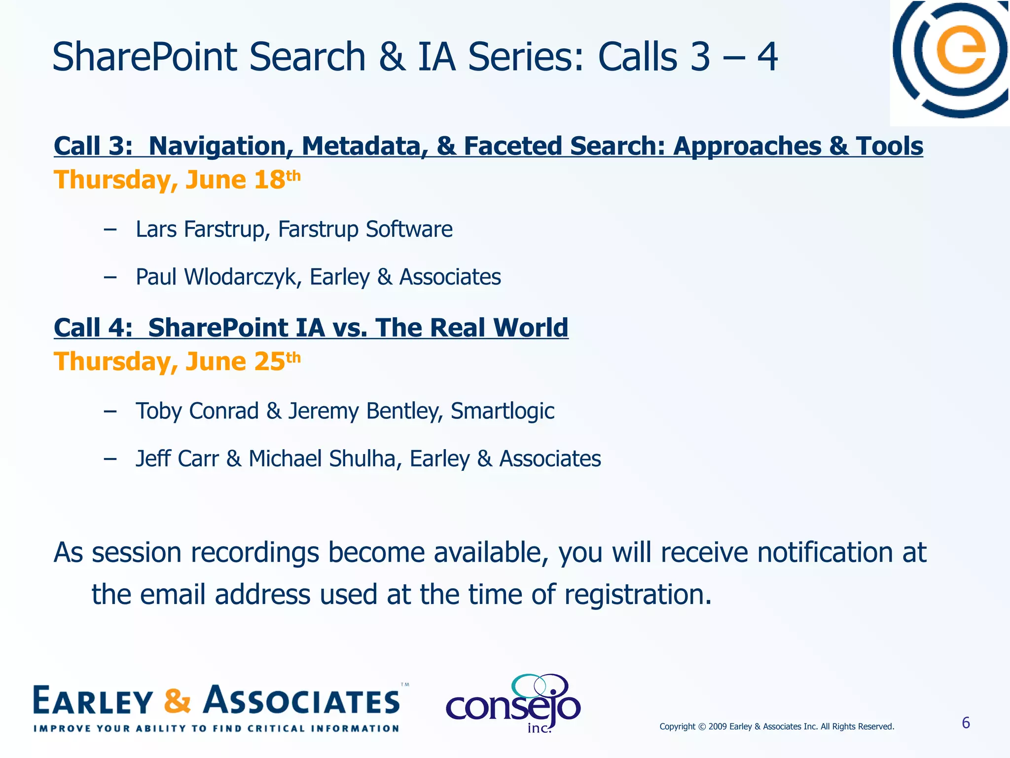 SharePoint Search & IA Series: Calls 3 – 4  Call 3:  Navigation, Metadata, & Faceted Search: Approaches & Tools Thursday, June 18 th Lars Farstrup, Farstrup Software Paul Wlodarczyk, Earley & Associates Call 4:  SharePoint IA vs. The Real World Thursday, June 25 th Toby Conrad & Jeremy Bentley, Smartlogic Jeff Carr & Michael Shulha, Earley & Associates As session recordings become available, you will receive notification at the email address used at the time of registration. 