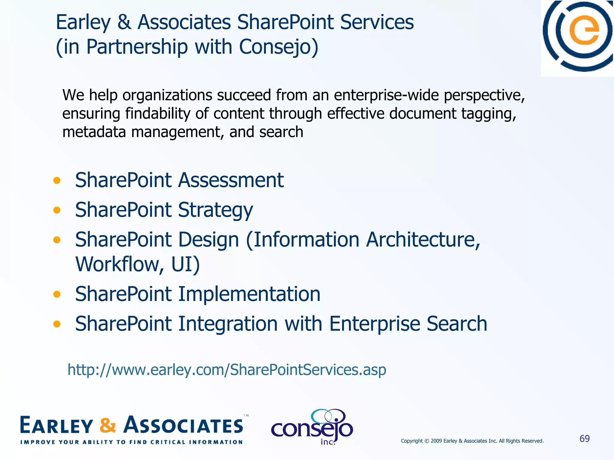 Earley & Associates SharePoint Services  (in Partnership with Consejo) SharePoint Assessment  SharePoint Strategy SharePoint Design (Information Architecture, Workflow, UI) SharePoint Implementation SharePoint Integration with Enterprise Search We help organizations succeed from an enterprise-wide perspective, ensuring findability of content through effective document tagging, metadata management, and search http://www.earley.com/SharePointServices.asp   