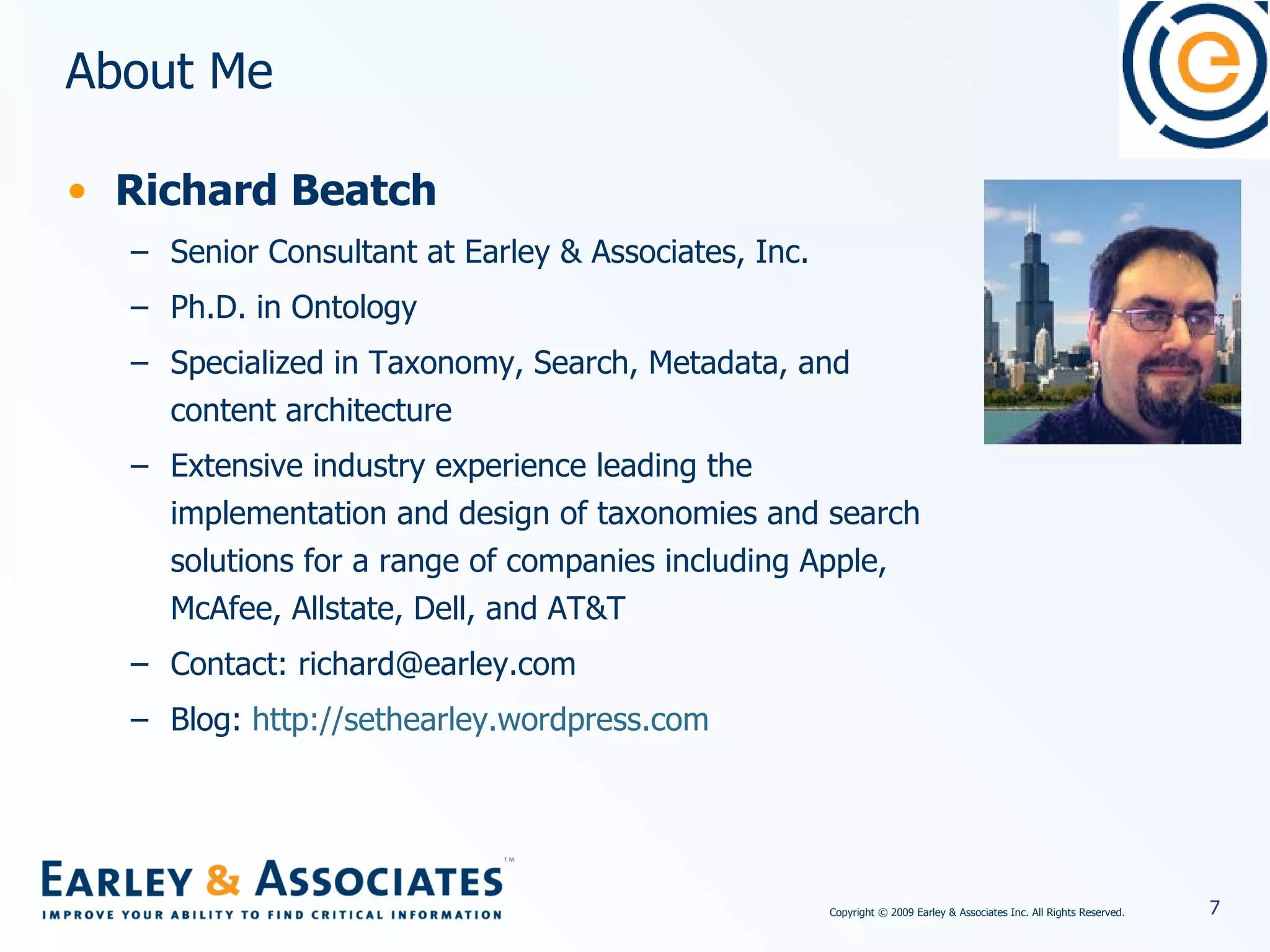 About Me Richard Beatch Senior Consultant at Earley & Associates, Inc. Ph.D. in Ontology Specialized in Taxonomy, Search, Metadata, and content architecture Extensive industry experience leading the implementation and design of taxonomies and search solutions for a range of companies including Apple, McAfee, Allstate, Dell, and AT&T Contact: richard@earley.com Blog:  http://sethearley.wordpress.com 