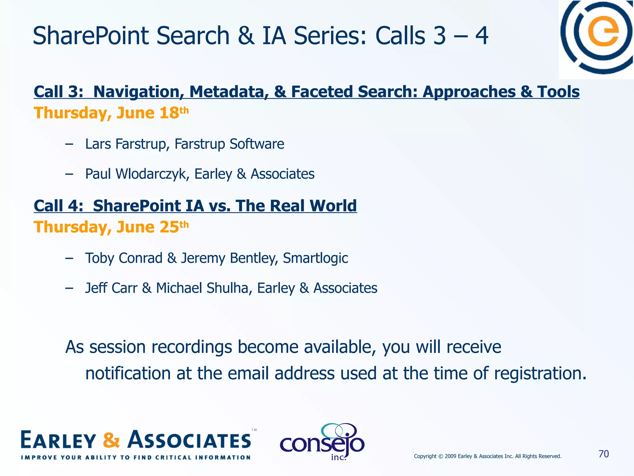 SharePoint Search & IA Series: Calls 3 – 4  Call 3:  Navigation, Metadata, & Faceted Search: Approaches & Tools Thursday, June 18 th Lars Farstrup, Farstrup Software Paul Wlodarczyk, Earley & Associates Call 4:  SharePoint IA vs. The Real World Thursday, June 25 th Toby Conrad & Jeremy Bentley, Smartlogic Jeff Carr & Michael Shulha, Earley & Associates As session recordings become available, you will receive notification at the email address used at the time of registration. 