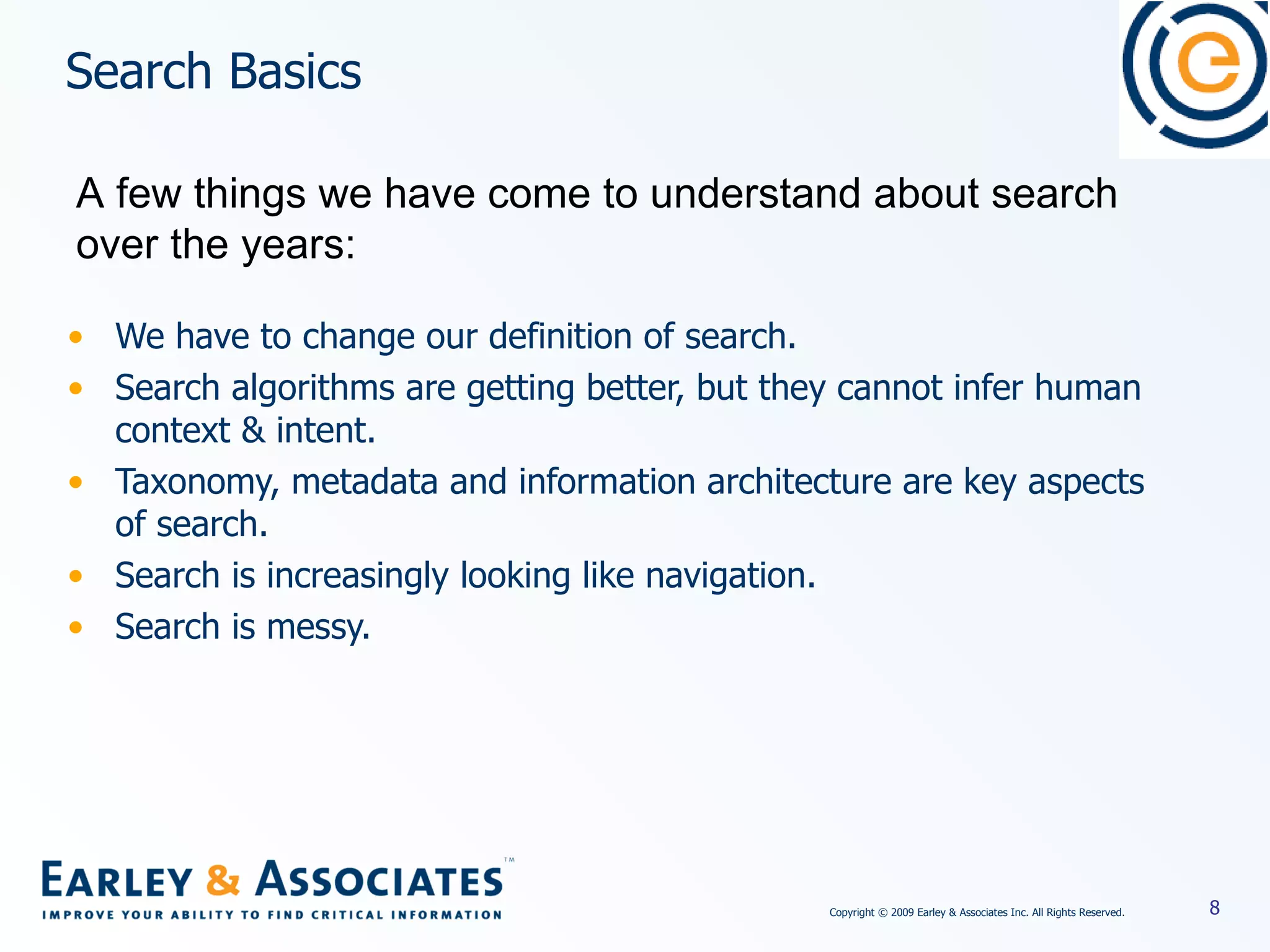 Search Basics We have to change our definition of search. Search algorithms are getting better, but they cannot infer human context & intent. Taxonomy, metadata and information architecture are key aspects of search. Search is increasingly looking like navigation. Search is messy. A few things we have come to understand about search over the years: 