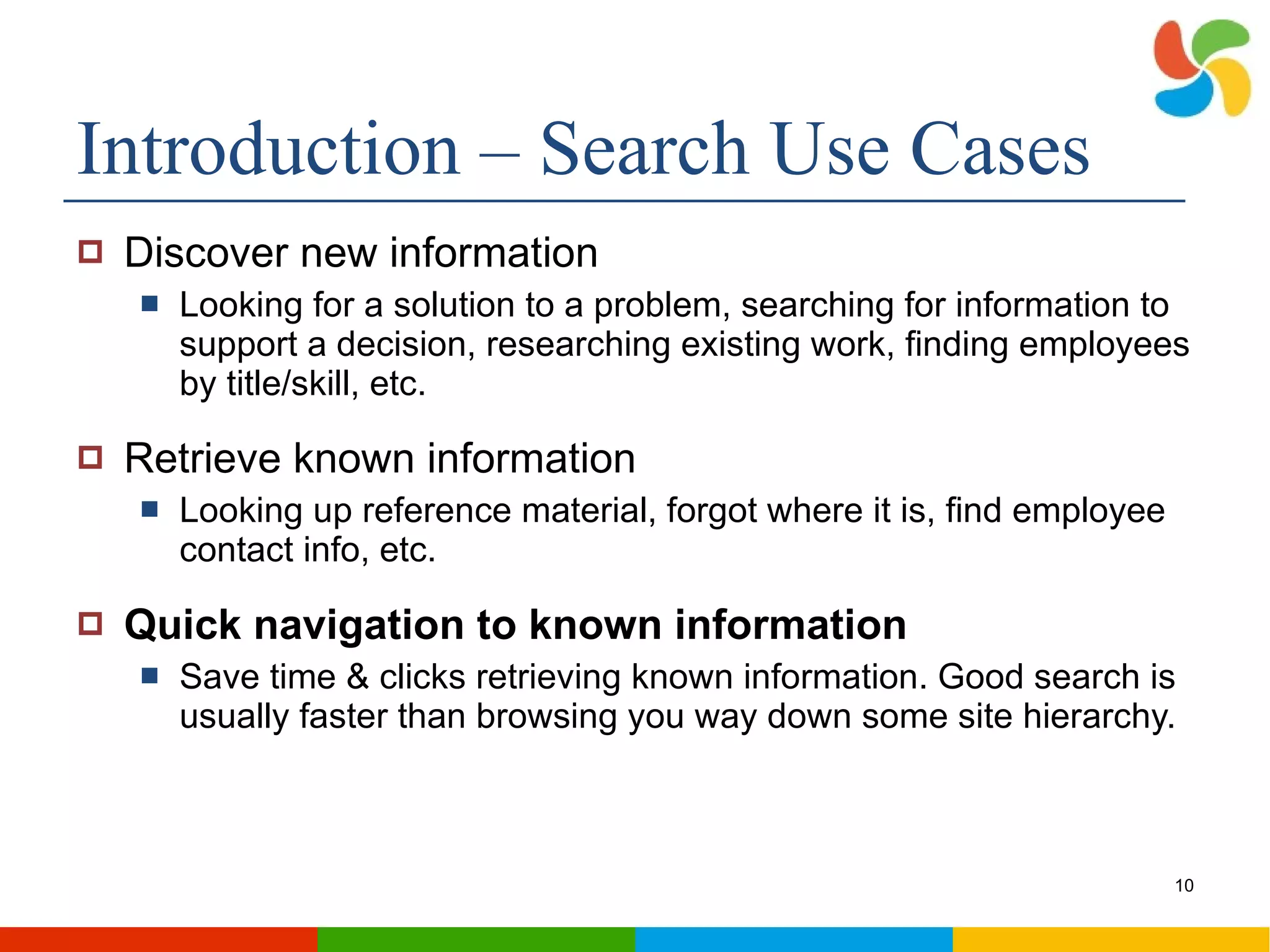 Introduction – Search Use Cases Discover new information Looking for a solution to a problem, searching for information to support a decision, researching existing work, finding employees by title/skill, etc. Retrieve known information Looking up reference material, forgot where it is, find employee contact info, etc.  Quick navigation to known information Save time & clicks retrieving known information. Good search is usually faster than browsing you way down some site hierarchy. 
