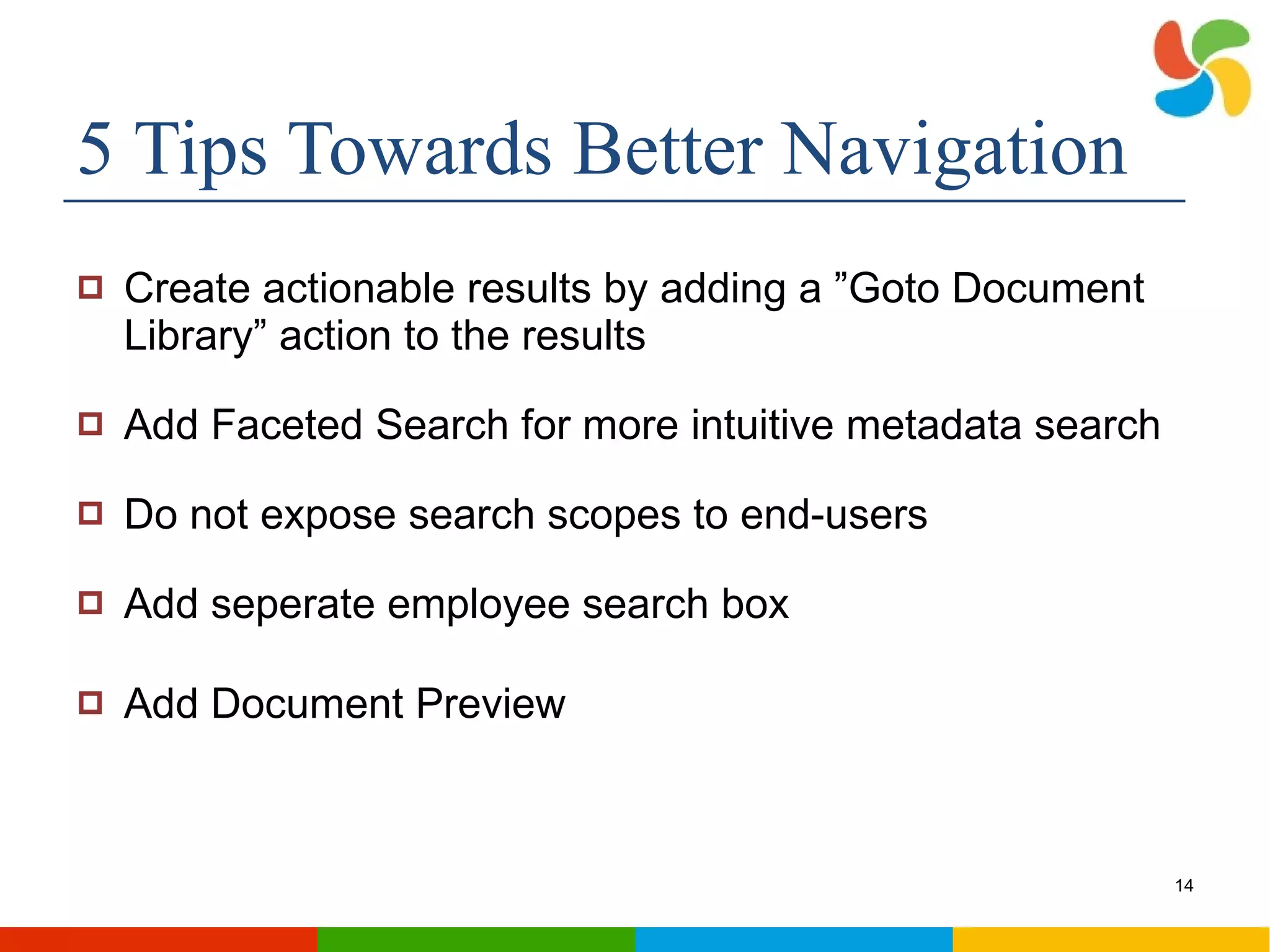 5 Tips Towards Better Navigation Create actionable results by adding a ”Goto Document Library” action to the results Add Faceted Search for more intuitive metadata search Do not expose search scopes to end-users Add seperate employee search box Add Document Preview 