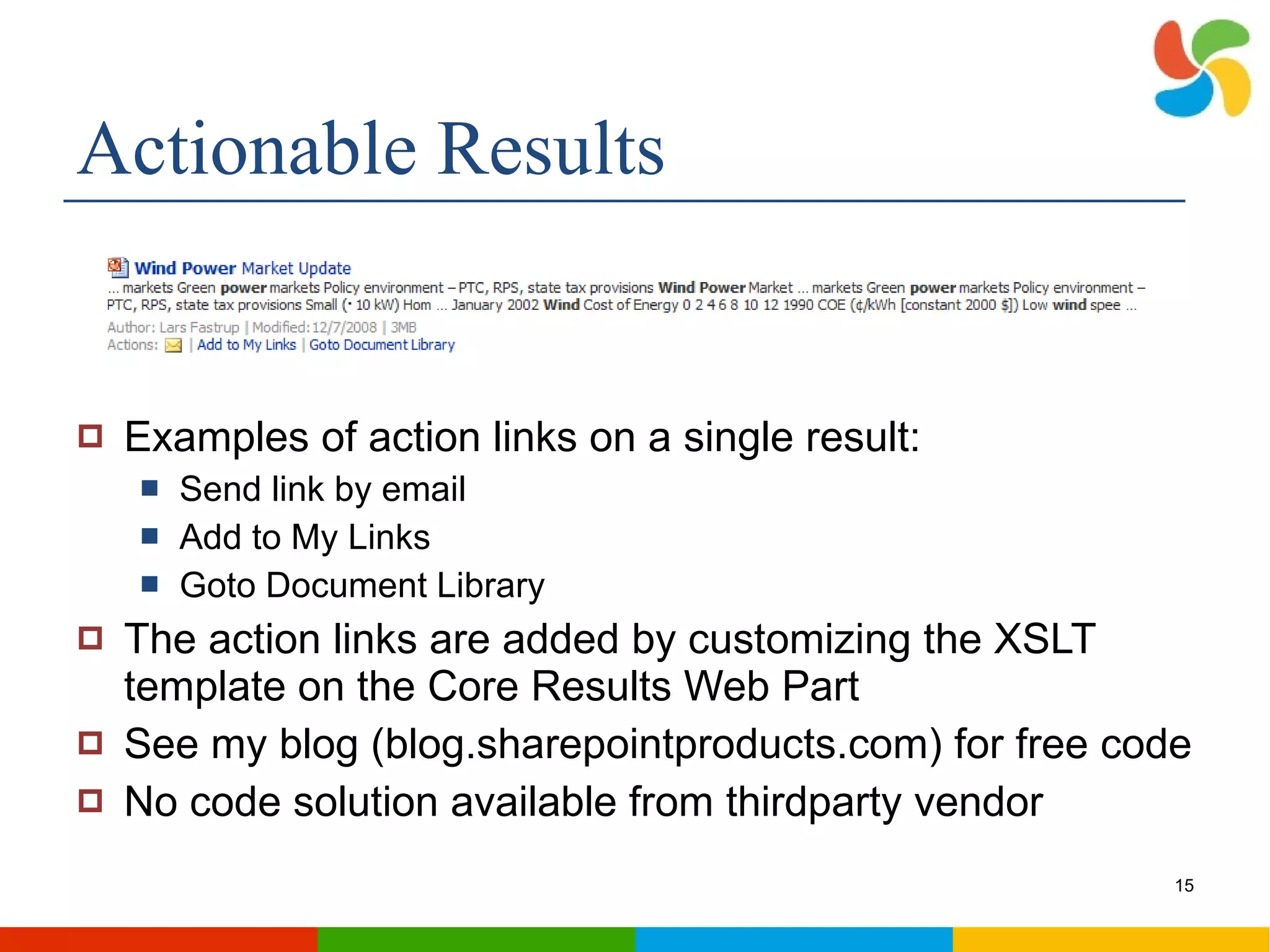 Actionable Results Examples of action links on a single result: Send link by email Add to My Links Goto Document Library The action links are added by customizing the XSLT template on the Core Results Web Part See my blog (blog.sharepointproducts.com) for free code No code solution available from thirdparty vendor 