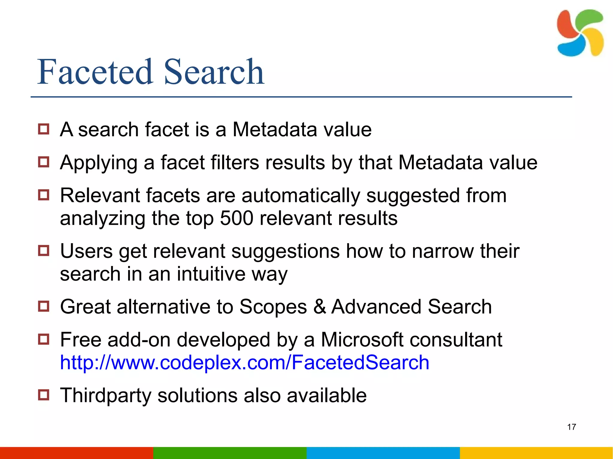 Faceted Search A search facet is a Metadata value Applying a facet filters results by that Metadata value Relevant facets are automatically suggested from analyzing the top 500 relevant results Users get relevant suggestions how to narrow their search in an intuitive way Great alternative to Scopes & Advanced Search Free add-on developed by a Microsoft consultant  http://www.codeplex.com/FacetedSearch Thirdparty solutions also available 
