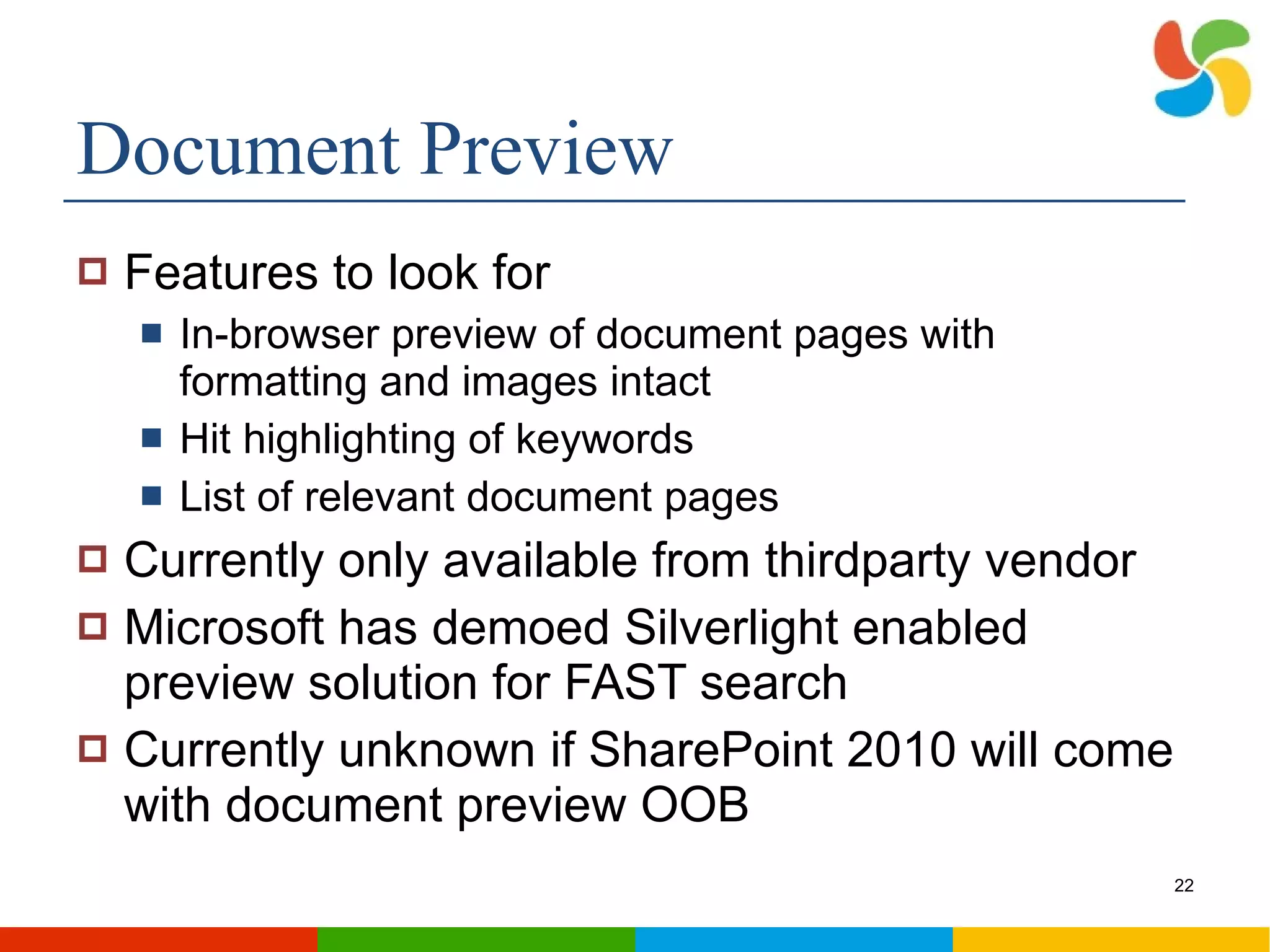 Document Preview Features to look for In-browser preview of document pages with formatting and images intact Hit highlighting of keywords List of relevant document pages Currently only available from thirdparty vendor Microsoft has demoed Silverlight enabled preview solution for FAST search Currently unknown if SharePoint 2010 will come with document preview OOB 