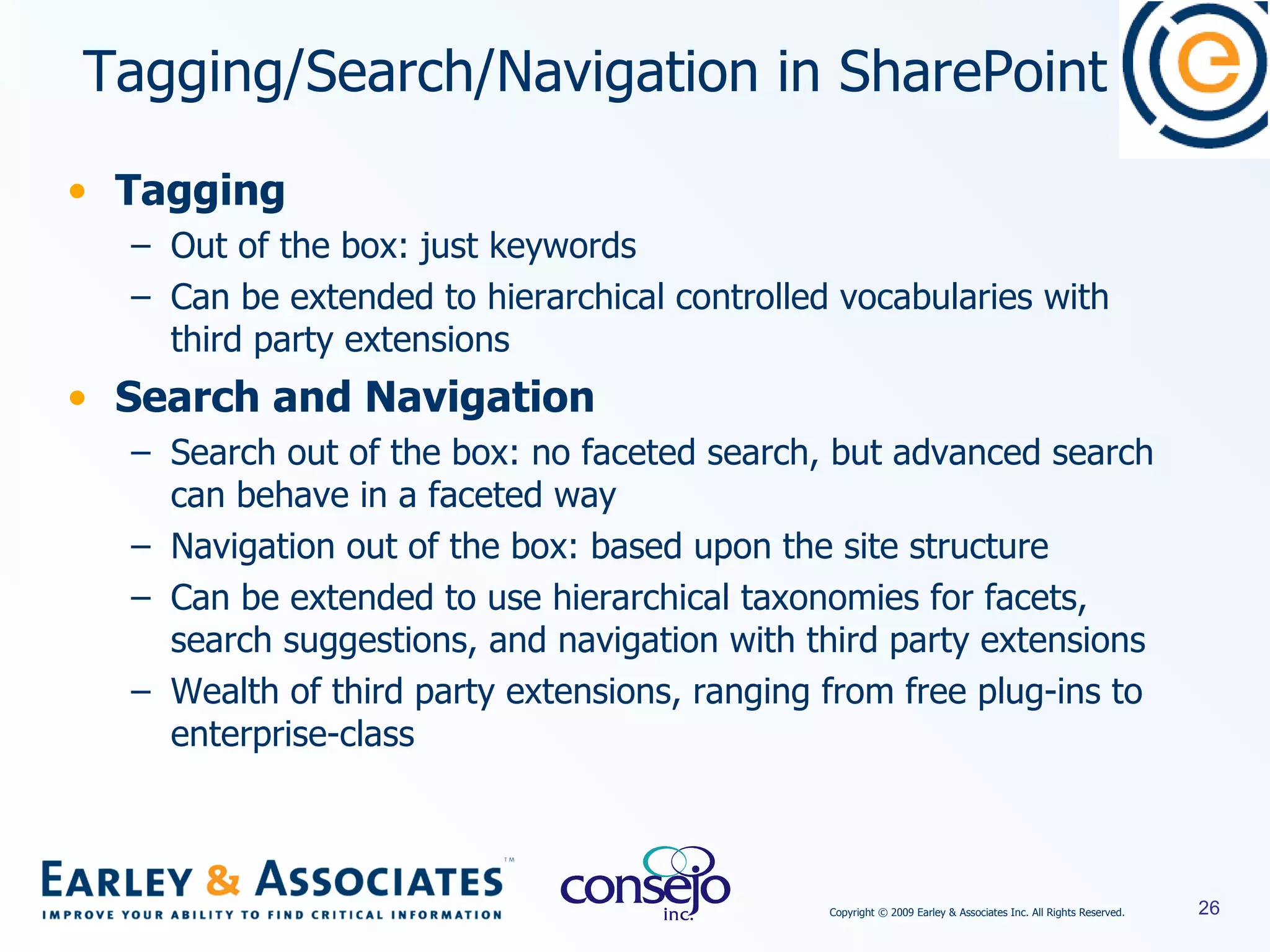 Tagging Out of the box: just keywords Can be extended to hierarchical controlled vocabularies with third party extensions Search and Navigation Search out of the box: no faceted search, but advanced search can behave in a faceted way Navigation out of the box: based upon the site structure Can be extended to use hierarchical taxonomies for facets, search suggestions, and navigation with third party extensions Wealth of third party extensions, ranging from free plug-ins to enterprise-class Tagging/Search/Navigation in SharePoint 
