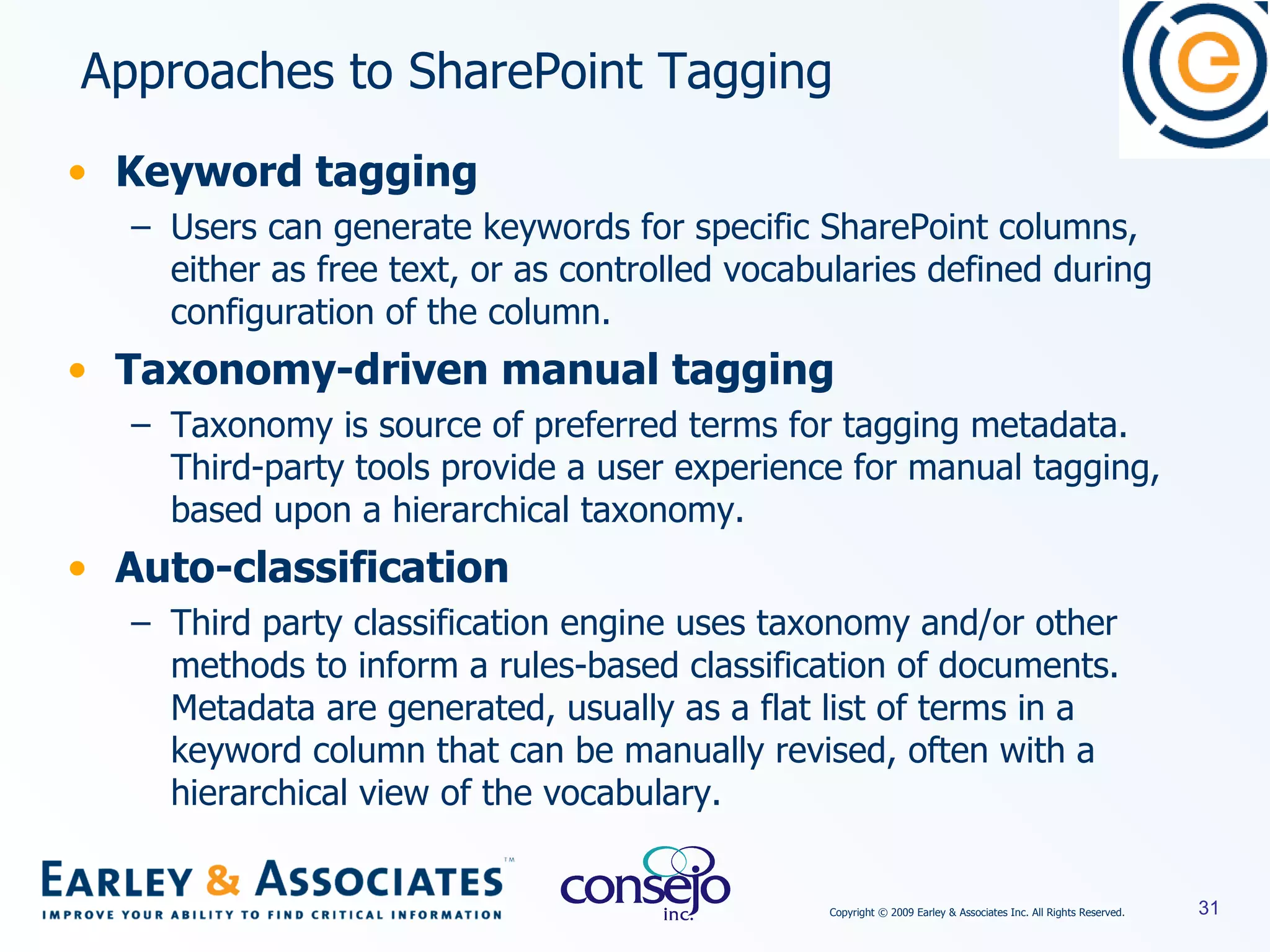Keyword tagging Users can generate keywords for specific SharePoint columns, either as free text, or as controlled vocabularies defined during configuration of the column. Taxonomy-driven manual tagging Taxonomy is source of preferred terms for tagging metadata. Third-party tools provide a user experience for manual tagging, based upon a hierarchical taxonomy. Auto-classification Third party classification engine uses taxonomy and/or other methods to inform a rules-based classification of documents.  Metadata are generated, usually as a flat list of terms in a keyword column that can be manually revised, often with a hierarchical view of the vocabulary. Approaches to SharePoint Tagging 