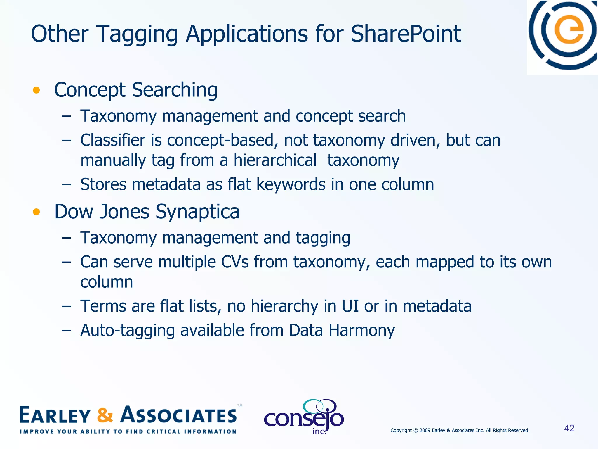 Concept Searching Taxonomy management and concept search Classifier is concept-based, not taxonomy driven, but can manually tag from a hierarchical  taxonomy Stores metadata as flat keywords in one column Dow Jones Synaptica Taxonomy management and tagging Can serve multiple CVs from taxonomy, each mapped to its own column Terms are flat lists, no hierarchy in UI or in metadata Auto-tagging available from Data Harmony Other Tagging Applications for SharePoint 