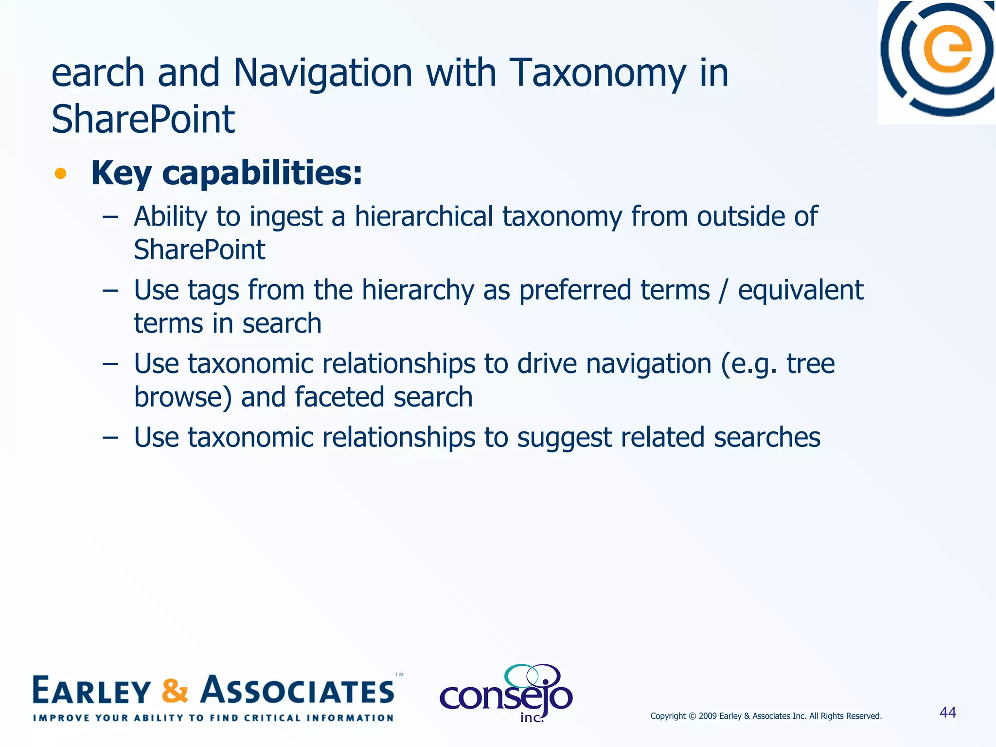 Key capabilities: Ability to ingest a hierarchical taxonomy from outside of SharePoint Use tags from the hierarchy as preferred terms / equivalent terms in search Use taxonomic relationships to drive navigation (e.g. tree browse) and faceted search Use taxonomic relationships to suggest related searches Search and Navigation with Taxonomy in SharePoint 