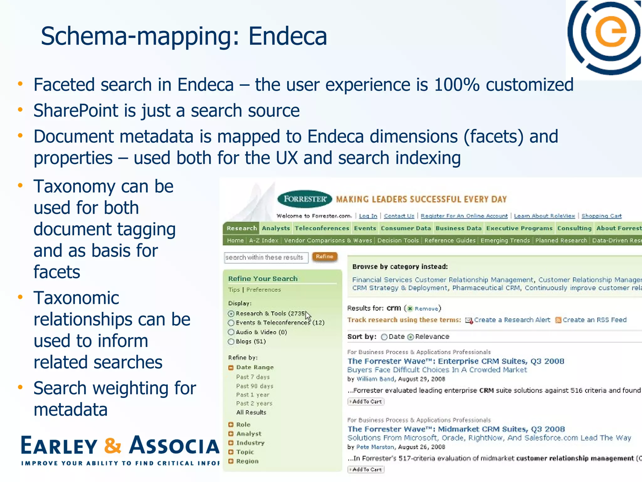 Schema-mapping: Endeca Faceted search in Endeca – the user experience is 100% customized SharePoint is just a search source Document metadata is mapped to Endeca dimensions (facets) and properties – used both for the UX and search indexing Taxonomy can be used for both document tagging and as basis for facets  Taxonomic relationships can be used to inform related searches Search weighting for metadata 