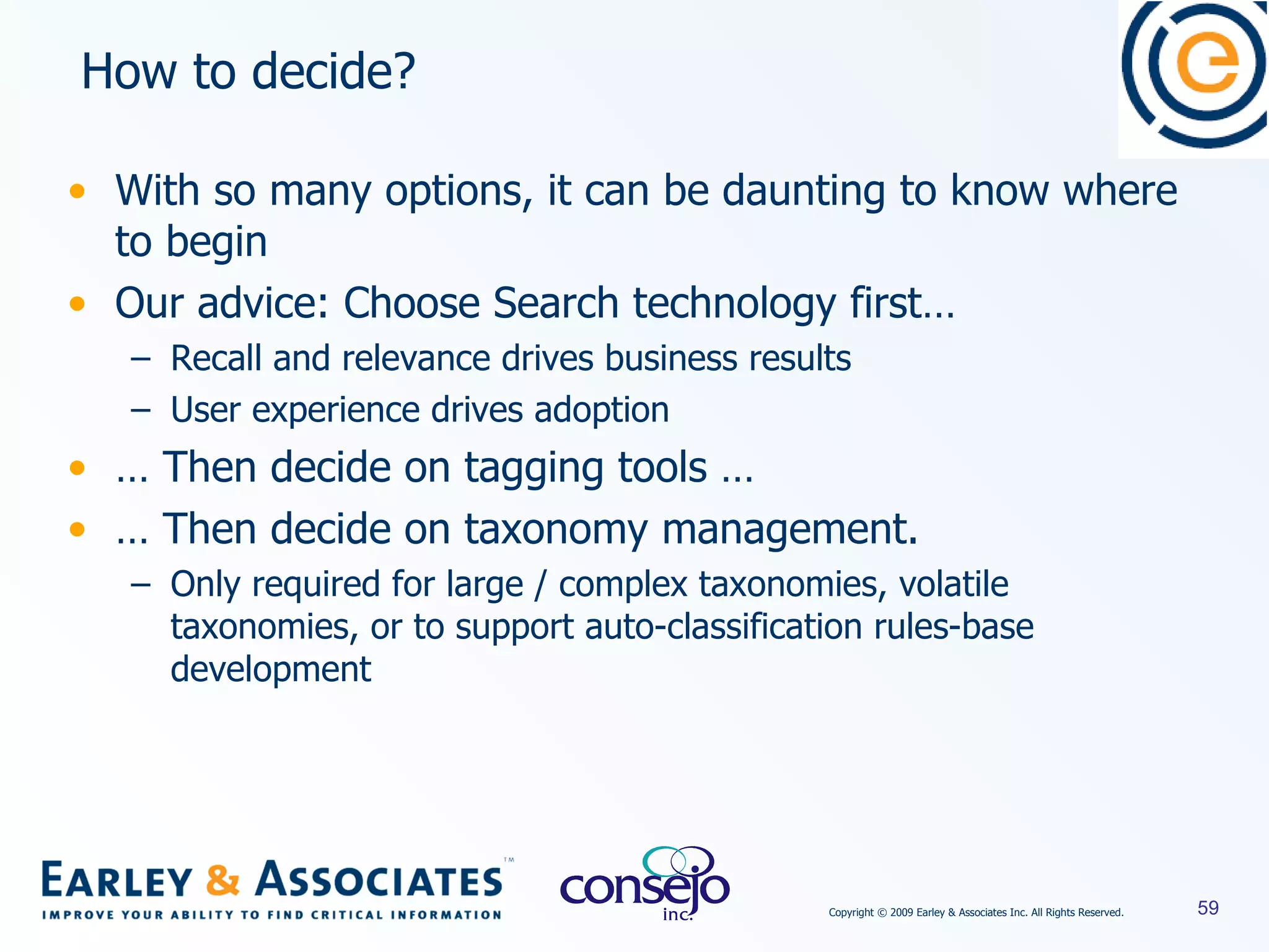 With so many options, it can be daunting to know where to begin Our advice: Choose Search technology first… Recall and relevance drives business results User experience drives adoption …  Then decide on tagging tools …  …  Then decide on taxonomy management. Only required for large / complex taxonomies, volatile taxonomies, or to support auto-classification rules-base development How to decide? 